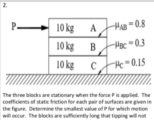 The three blocks are stationary when the force P is applied. The
coefficients of static friction for each pair of surfaces are given in
the figure. Determine the smallest value of P for which motion
will occur. The blocks are sufficiently long that tipping will not
