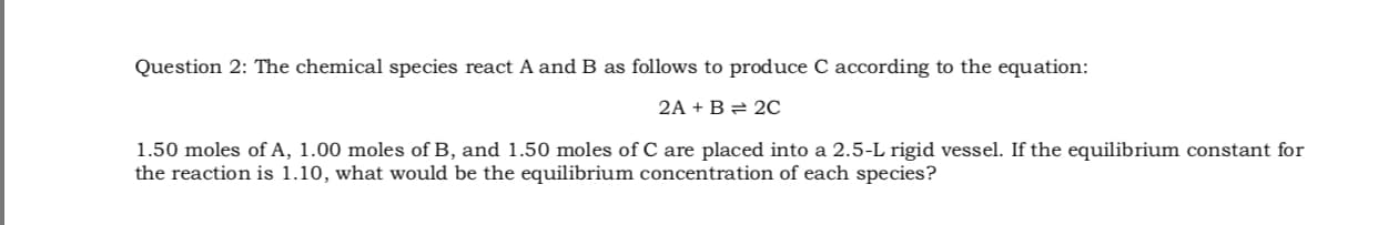 Question 2: The chemical species react A and B as follows to produce C according to the equation:
2A + B = 2C
1.50 moles of A, 1.00 moles of B, and 1.50 moles of C are placed into a 2.5-L rigid vessel. If the equilibrium constant for
the reaction is 1.10, what would be the equilibrium concentration of each species?
