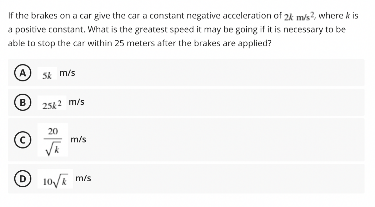 If the brakes on a car give the car a constant negative acceleration of 2k m/s?, where k is
a positive constant. What is the greatest speed it may be going if it is necessary to be
able to stop the car within 25 meters after the brakes are applied?
A)
5k m/s
B
В
25k2 m/s
20
m/s
(D
10/E m/s
