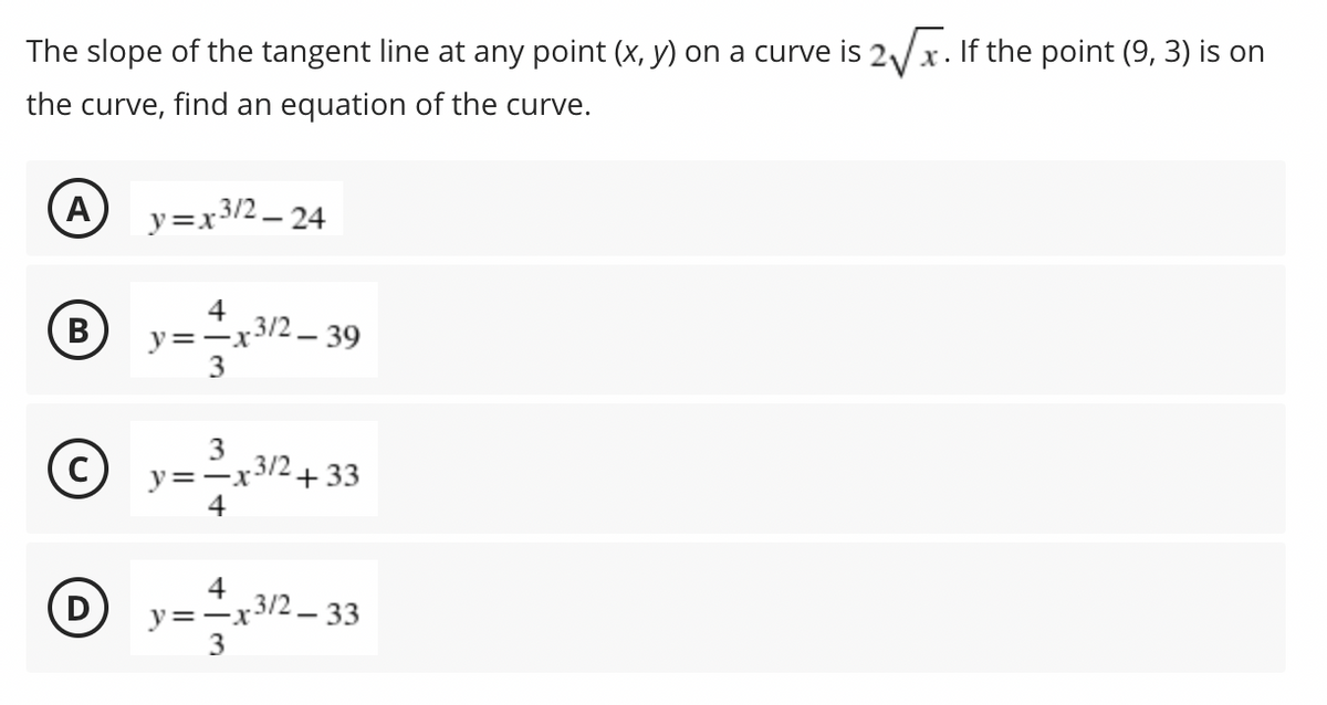 The slope of the tangent line at any point (x, y) on a curve is 2/x. If the point (9, 3) is on
the curve, find an equation of the curve.
A
y=x3/2 - 24
4
В
y=-x3/2 - 39
.3/2
y=-x-
+33
4
y=-x3/2_ 33
