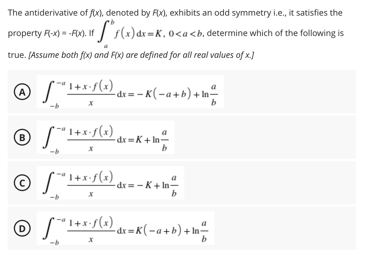 The antiderivative of f(x), denoted by F(x), exhibits an odd symmetry i.e., it satisfies the
property F(-x) = -F(x). If / f(x) dr=K,0<a<b, determine which of the following is
a
true. [Assume both f(x) and F(x) are defined for all real values of x.]
1+x•f(x)
a
A
-dx= – K(-a+b) + In-
b
-b
© S*
-ª 1+x•f(x)
a
-dr=K+ In–
b
-b
"1+x+f(x) dx= - K + In-
a
-dx = - K+ In-
-b
'1+x•f(x)
a
(D
- dx=K(-a+b)+ In-
b
-b
