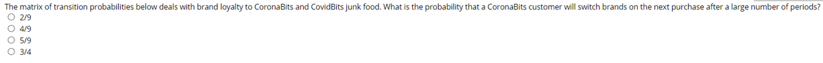 The matrix of transition probabilities below deals with brand loyalty to CoronaBits and CovidBits junk food. What is the probability that a CoronaBits customer will switch brands on the next purchase after a large number of periods?
O 2/9
O 4/9
О 5/9
3/4
