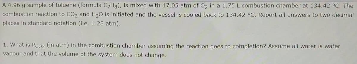 A 4.96 g sample of toluene (formula C,Hg), is mixed with 17.05 atm of 02 in a 1.75 L combustion chamber at 134.42 °C. The
combustion reaction to CO2 and H20 is initiated and the vessel is cooled back to 134.42 °C. Report all answers to two decimal
places in standard notation (i.e. 1.23 atm).
1. What is Pco2 (in atm) in the combustion chamber assuming the reaction goes to completion? Assume all water is water
vapour and that the volume of the system does not change.
