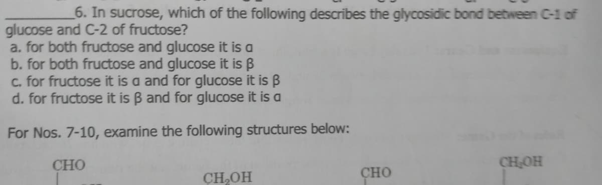 6. In sucrose, which of the following describes the glycosidic bond between C-1 of
glucose and C-2 of fructose?
a. for both fructose and glucose it is a
b. for both fructose and glucose it is B
C. for fructose it is a and for glucose it is B
d. for fructose it is B and for glucose it is a
For Nos. 7-10, examine the following structures below:
CHO
CHOH
CH,OH
сно
