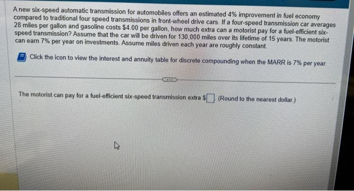 A new six-speed automatic transmission for automobiles offers an estimated 4% improvement in fuel economy
compared to traditional four speed transmissions in front-wheel drive cars. If a four-speed transmission car averages
28 miles per gallon and gasoline costs $4.00 per gallon, how much extra can a motorist pay for a fuel-efficient six-
speed transmission? Assume that the car will be driven for 130,000 miles over its lifetime of 15 years. The motorist
can earn 7% per year on investments. Assume miles driven each year are roughly constant.
Click the icon to view the interest and annuity table for discrete compounding when the MARR is 7% per year.
XEB
The motorist can pay for a fuel-efficient six-speed transmission extra $ (Round to the nearest dollar.)
4