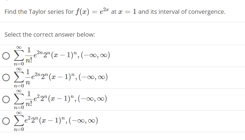 Find the Taylor series for f(x) = e²x at x = 1 and its interval of convergence.
Select the correct answer below:
n=0
1
e²n 2¹ (x − 1)¹, (-∞, ∞)
n!
1e²nqn (x − 1)", (-∞, ∞)
n
1 -e²2¹ (x − 1)", (-∞, ∞)
n!
n=0
∞
Ο Σe2n (x − 1)",(–00,00)
-
–
n=0