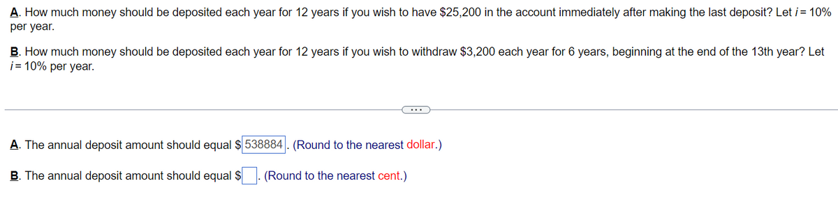 A. How much money should be deposited each year for 12 years if you wish to have $25,200 in the account immediately after making the last deposit? Let i = 10%
per year.
B. How much money should be deposited each year for 12 years if you wish to withdraw $3,200 each year for 6 years, beginning at the end of the 13th year? Let
i= 10% per year.
A. The annual deposit amount should equal $538884. (Round to the nearest dollar.)
B. The annual deposit amount should equal $
(Round to the nearest cent.)