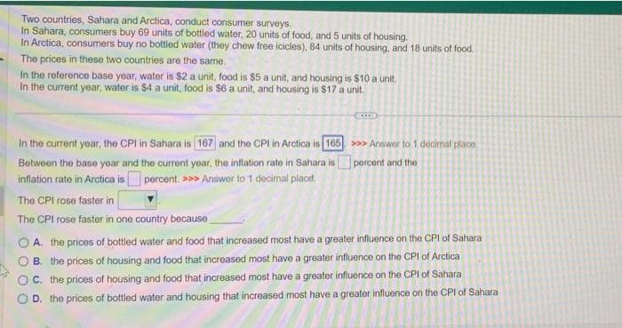 Two countries, Sahara and Arctica, conduct consumer surveys.
In Sahara, consumers buy 69 units of bottled water, 20 units of food, and 5 units of housing.
In Arctica, consumers buy no bottled water (they chew free icicles), 84 units of housing, and 18 units of food.
The prices in these two countries are the same.
In the reference base year, water is $2 a unit, food is $5 a unit, and housing is $10 a unit.
In the current year, water is $4 a unit, food is $6 a unit, and housing is $17 a unit.
In the current year, the CPI in Sahara is 167 and the CPI in Arctica is 165
Between the base year and the current year, the inflation rate in Sahara is
inflation rate in Arctica is percent. >>> Answer to 1 decimal place.
>>> Answer to 1 decimal place,
percent and the
The CPI rose faster in
The CPI rose faster in one country because
A. the prices of bottled water and food that increased most have a greater influence on the CPI of Sahara
B. the prices of housing and food that increased most have a greater influence on the CPI of Arctica
C. the prices of housing and food that increased most have a greater influence on the CPI of Sahara
D. the prices of bottled water and housing that increased most have a greater influence on the CPI of Sahara
OOO