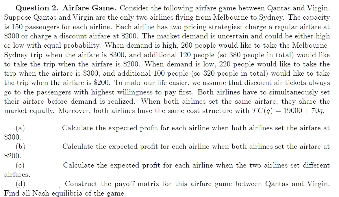 Question 2. Airfare Game. Consider the following airfare game between Qantas and Virgin.
Suppose Qantas and Virgin are the only two airlines flying from Melbourne to Sydney. The capacity
is 150 passengers for each airline. Each airline has two pricing strategies: charge a regular airfare at
$300 or charge a discount airfare at $200. The market demand is uncertain and could be either high
or low with equal probability. When demand is high, 260 people would like to take the Melbourne-
Sydney trip when the airfare is $300, and additional 120 people (so 380 people in total) would like
to take the trip when the airfare is $200. When demand is low, 220 people would like to take the
trip when the airfare is $300, and additional 100 people (so 320 people in total) would like to take
the trip when the airfare is $200. To make our life easier, we assume that discount air tickets always
go to the passengers with highest willingness to pay first. Both airlines have to simultaneously set
their airfare before demand is realized. When both airlines set the same airfare, they share the
market equally. Moreover, both airlines have the same cost structure with TC(q) = 19000 + 70q.
Calculate the expected profit for each airline when both airlines set the airfare at
Calculate the expected profit for each airline when both airlines set the airfare at
$200.
Calculate the expected profit for each airline when the two airlines set different
(c)
airfares.
(d)
Construct the payoff matrix for this airfare game between Qantas and Virgin.
Find all Nash equilibria of the game.
(a)
$300.
(b)