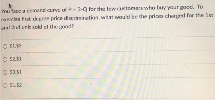 You face a demand curve of P = 3-Q for the few customers who buy your good. To
exercise first-degree price discrimination, what would be the prices charged for the 1st
and 2nd unit sold of the good?
O $1,$3
O $2,$1
O $3,$1
O $1,$2