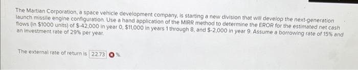 The Martian Corporation, a space vehicle development company, is starting a new division that will develop the next-generation
launch missile engine configuration. Use a hand application of the MIRR method to determine the EROR for the estimated net cash
flows (in $1000 units) of $-42,000 in year 0, $11,000 in years 1 through 8, and $-2,000 in year 9. Assume a borrowing rate of 15% and
an investment rate of 29% per year.
The external rate of return is 22.73
%.