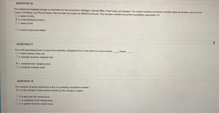 QUESTION 16
The market for breakfast cereals is dominated by four producers: Kellogg's, General Mills, Post Foods, and Quaker. The market contains hundreds of similar types of cereals, such as Frut
Loops, Comflakes, and Rice Krisples, that are seen by buyers as different products. This situation violates the perfect competition assumption of
O a ease of entry
b.a standardized product.
Ocease of exit.
Od many buyers and sellers.
QUESTION 17
The profit-maximizing level of output for a perfectly competitive firm in the short run occurs where
O a total revenue: total cost
Ob. average revenue; marginal cost
c. marginal cost marginal price
Od marginal revenue, price
QUESTION 18
The marginal revenue received by a firm in a perfectly competitive market
a. is the change in total revenue divided by the change in output
O b. is less than the market price.
Oc is unrelated to the market price
Od.is greater than the market price
equals