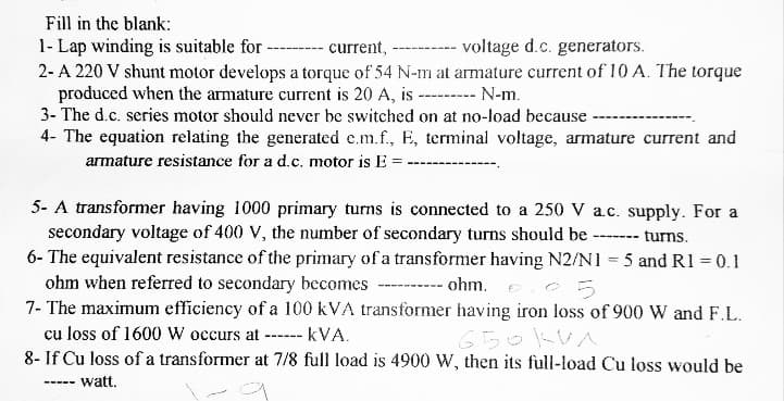 Fill in the blank:
1- Lap winding is suitable for
current,
voltage d.c. generators.
2- A 220 V shunt motor develops a torque of 54 N-m at armature current of 10 A. The torque
produced when the armature current is 20 A, is --------- N-m.
3- The d.c. series motor should never be switched on at no-load because
4- The equation relating the generated c.m.f., E, terminal voltage, armature current and
armature resistance for a d.c. motor is E =
5- A transformer having 1000 primary turns is connected to a 250 V a.c. supply. For a
secondary voltage of 400 V, the number of secondary turns should be turns.
6- The equivalent resistance of the primary of a transformer having N2/N1 = 5 and R1 = 0.1
ohm when referred to secondary becomes
ohm..05
7- The maximum efficiency of a 100 kVA transformer having iron loss of 900 W and F.L.
cu loss of 1600 W occurs at -
------
KVA.
650KVA
8- If Cu loss of a transformer at 7/8 full load is 4900 W, then its full-load Cu loss would be
---- watt.
‒‒‒‒‒‒‒