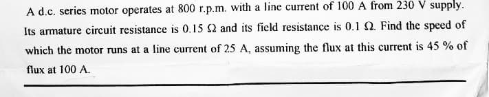 A d.c. series motor operates at 800 r.p.m. with a line current of 100 A from 230 V supply.
Its armature circuit resistance is 0.15 2 and its field resistance is 0.1 2. Find the speed of
which the motor runs at a line current of 25 A, assuming the flux at this current is 45 % of
flux at 100 A.