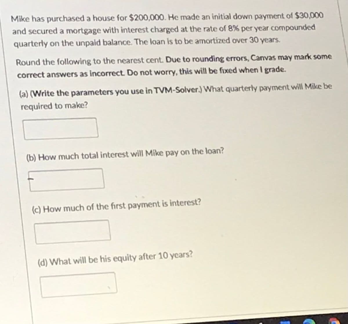 Mike has purchased a house for $200,000. He made an initial down payment of $30,000
and secured a mortgage with interest charged at the rate of 8% per year compounded
quarterly on the unpaid balance. The loan is to be amortized over 30 years.
Round the following to the nearest cent. Due to rounding errors, Canvas may mark some
correct answers as incorrect. Do not worry, this will be fixed when I grade.
(a) (Write the parameters you use in TVM-Solver.) What quarterly payment will Mike be
required to make?
(b) How much total interest will Mike pay on the loan?
(c) How much of the first payment is interest?
(d) What will be his equity after 10 years?
