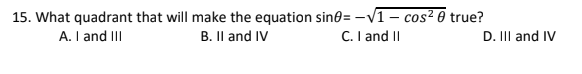 15. What quadrant that will make the equation sine= -V1 – cos² 0 true?
A. I and III
B. Il and IV
C. I and II
D. II and IV
