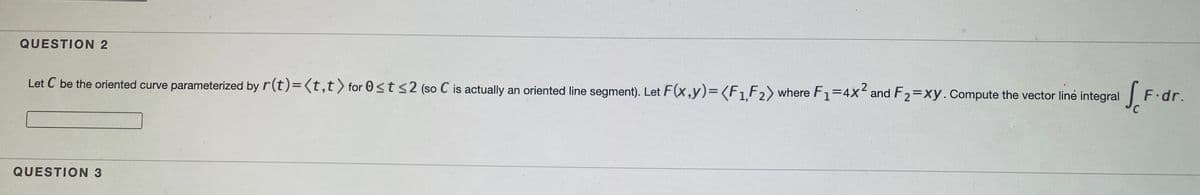 QUESTION 2
Let C be the oriented curve parameterized by r(t)=(t,t) for 0<t<2 (so C is actually an oriented line segment). Let F(x,y)3D(F1F2) where F1=4x and F2=xy.Compute the vector line integral
S
F.dr.
QUESTION 3
