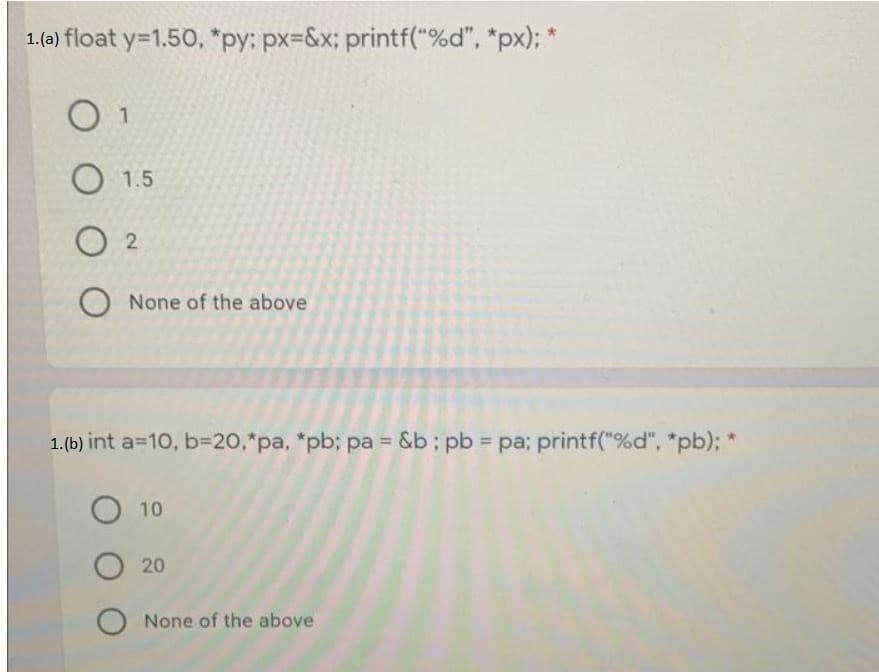 1. (a) float y=1.50, *py: px=&x; printf("%d", *px);"
0 1
1.5
02
O None of the above
1. (b) int a=10, b=20,*pa, *pb; pa = &b: pb = pa; printf("%d", *pb); *
O 10
O 20
O None of the above