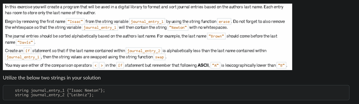 In this exercise you will create a program that will be used in a digital library to format and sort journal entries based on the authors last name. Each entry
has room to store only the last name of the author.
Begin by removing the first name "Isaac" from the string variable journal_entry_1 by using the string function erase. Do not forget to also remove
the whitespace so that the string variable journal_entry_1 will then contain the string "Newton" with no whitespaces.
The journal entries should be sorted alphabetically based on the authors last name. For example, the last name "Brown" should come before the last
name "Davis".
Create an if statement so that if the last name contained within journal_entry_2 is alphabetically less than the last name contained within
journal_entry_1, then the string values are swapped using the string function swap.
You may use either of the comparison operators <> in the if statement but remember that following ASCII, "A" is lexicographically lower than "B".
Utilize the below two strings in your solution
string journal_entry_1 {"Isaac Newton"};
string journal_entry_2 {"Leibniz"};