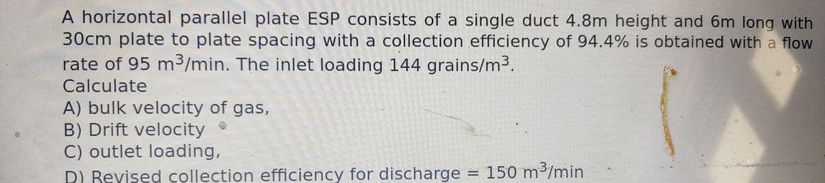 A horizontal parallel plate ESP consists of a single duct 4.8m height and 6m long with
30cm plate to plate spacing with a collection efficiency of 94.4% is obtained with a flow
rate of 95 m³/min. The inlet loading 144 grains/m³.
Calculate
A) bulk velocity of gas,
B) Drift velocity
C) outlet loading,
D) Revised collection efficiency for discharge = 150 m³/min
ind
4