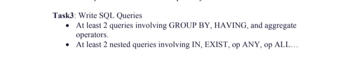 Task3: Write SQL Queries
• At least 2 queries involving GROUP BY, HAVING, and aggregate
operators.
•
At least 2 nested queries involving IN, EXIST, op ANY, op ALL...