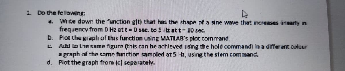 1. Do the following:
a.
Write down the function g(t) that has the shape of a sine wave that increases linearly in
frequency from D Hz at t= 0 sec. to 5 Hz at t= 10 sec.
b. Plot the graph of this function using MATLAB's plat command.
Add to the same figure (this can be achieved using the hold command) in a different colour
a graph of the same function sampled at 5 Hz, using the stem command.
d. Plot the graph from (c) separately.