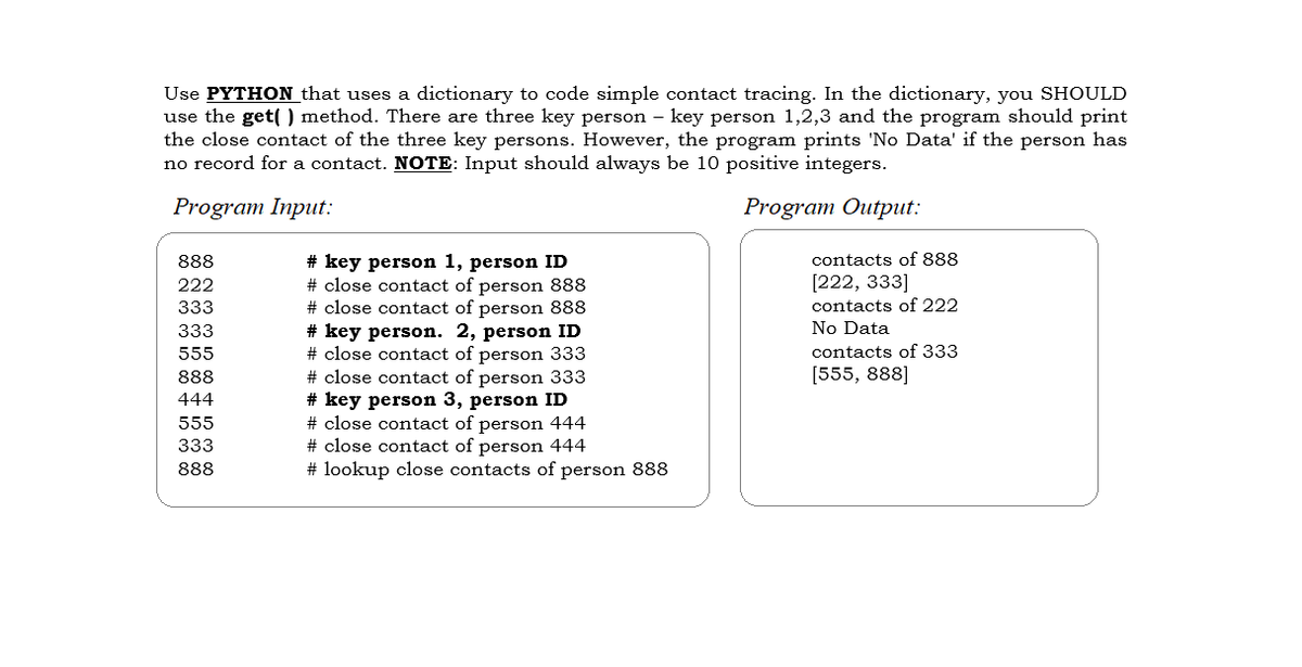 Use PYTHON that uses a dictionary to code simple contact tracing. In the dictionary, you SHOULD
use the get() method. There are three key person - key person 1,2,3 and the program should print
the close contact of the three key persons. However, the program prints 'No Data' if the person has
no record for a contact. NOTE: Input should always be 10 positive integers.
Program Input:
Program Output:
888
222
333
333
555
888
444
555
333
888
# key person 1, person ID
# close contact of person 888
# close contact of person 888
# key person. 2, person ID
# close contact of person 333
# close contact of person 333
# key person 3, person ID
# close contact of person 444
# close contact of person 444
#lookup close contacts of person 888
contacts of 888
[222, 333]
contacts of 222
No Data
contacts of 333
[555, 888]