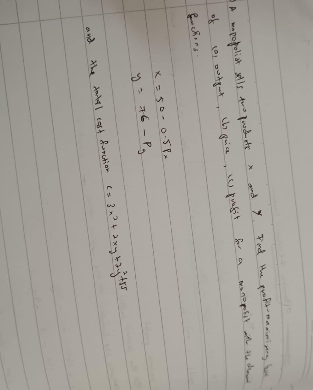 A mopopoliat sells two products.
X
and Y.
Find the
profit-maximizing level
of
(9) output
T
(b) price, (C) profit
for a
monopolist with the demont
functions.
and
x = 50-0·5Px
y = 76 - Py
the total cost function <= 3x² + 2xy +2y +55