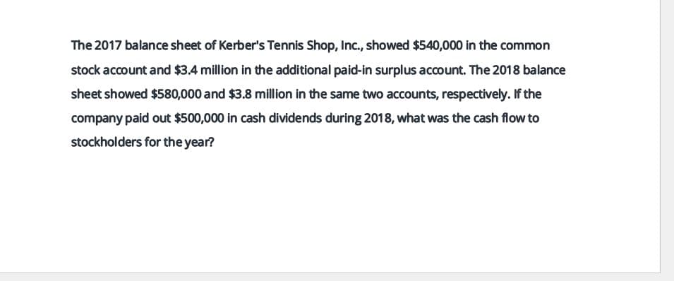 The 2017 balance sheet of Kerber's Tennis Shop, Inc., showed $540,000 in the common
stock account and $3.4 million in the additional paid-in surplus account. The 2018 balance
sheet showed $580,000 and $3.8 million in the same two accounts, respectively. If the
company paid out $500,000 in cash dividends during 2018, what was the cash flow to
stockholders for the year?