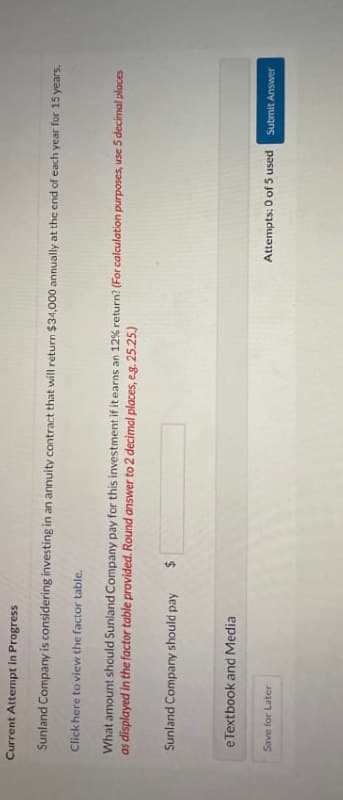 Current Attempt in Progress
Sunland Company is considering investing in an annuity contract that will return $34,000 annually at the end of each year for 15 years.
Click here to view the factor table.
What amount should Sunland Company pay for this investment if it earns an 12% return? (For calculation purposes, use 5 decimal places
as displayed in the factor table provided. Round answer to 2 decimal places, e.g. 25.25.)
Sunland Company should pay
$
eTextbook and Media
Save for Later
Attempts: 0 of 5 used Submit Answer