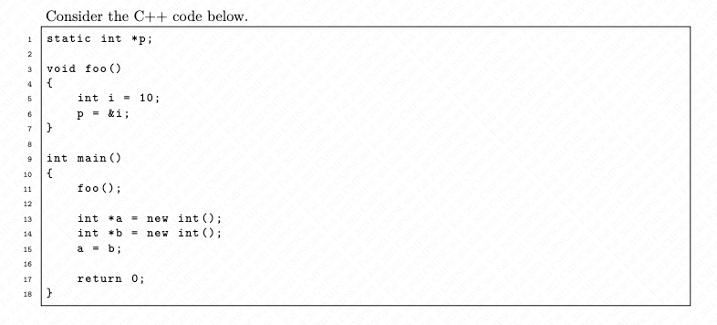 Consider the C++ code below.
1 static int *p;
2
3 void foo ()
4 {
6
6
7
8
9
10
11
12
13
14
15
16
17
18
}
int i =
P = &i;
int main()
{
}
foo ();
|||||
int *a
int b =
a = b;
=
10;
return 0;
new int ();
new int ();