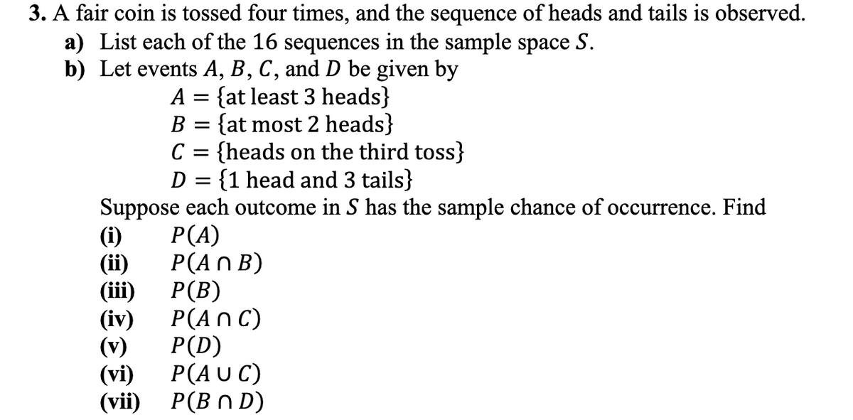 3. A fair coin is tossed four times, and the sequence of heads and tails is observed.
a) List each of the 16 sequences in the sample space S.
b) Let events A, B, C, and D be given by
A =
{at least 3 heads}
B = {at most 2 heads}
C
{heads on the third toss}
D =
{1 head and 3 tails}
Suppose each outcome in S has the sample chance of occurrence. Find
P(A)
P(An B)
P(B)
P(ANC)
P(D)
(vi) P(AUC)
(vii) P(BND)
(i)
(ii)
(iii)
(iv)
(v)
=