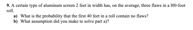 9. A certain type of aluminum screen 2 feet in width has, on the average, three flaws in a 100-foot
roll.
a) What is the probability that the first 40 feet in a roll contain no flaws?
b) What assumption did you make to solve part a)?