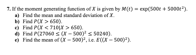 7. If the moment generating function of X is given by M(t) = exp(500t + 5000t²).
a) Find the mean and standard deviation of X.
b) Find P(X>650).
c) Find P(X < 710|X > 650).
d) Find P(27060 ≤ (X - 500)² ≤ 50240).
e) Find the mean of (X - 500)², i.e. E((X - 500)²).