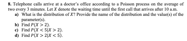 8. Telephone calls arrive at a doctor's office according to a Poisson process on the average of
two every 3 minutes. Let X denote the waiting time until the first call that arrives after 10 a.m.
a) What is the distribution of X? Provide the name of the distribution and the value(s) of the
parameter(s).
b) Find P(X > 2).
c) Find P(X<5|X > 2).
d) Find P(X> 2|X<5).