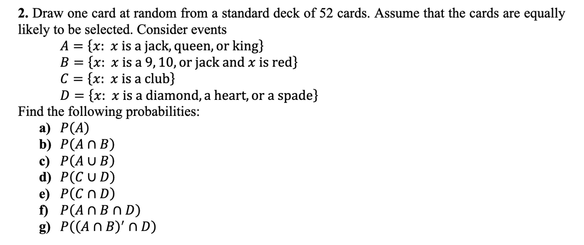 2. Draw one card at random from a standard deck of 52 cards. Assume that the cards are equally
likely to be selected. Consider events
A = {x: x is a jack, queen, or king}
B {x: x is a 9, 10, or jack and x is red}
с = {x: x is a club}
D = {x: x is a diamond, a heart, or a spade}
Find the following probabilities:
a) P(A)
b) P(ANB)
c) P(AUB)
d) P(CUD)
e) P(CND)
f) P(An BND)
g) P((An B)' ND)