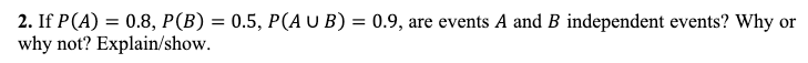 2. If P (A) = 0.8, P(B) = 0.5, P(AUB) = 0.9, are events A and B independent events? Why or
why not? Explain/show.