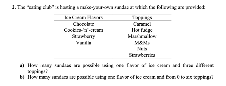 2. The "eating club" is hosting a make-your-own sundae at which the following are provided:
Ice Cream Flavors
Toppings
Caramel
Chocolate
Cookies-'n'-cream
Hot fudge
Marshmallow
M&Ms
Nuts
Strawberries
Strawberry
Vanilla
a) How many sundaes are possible using one flavor of ice cream and three different
toppings?
b) How many sundaes are possible using one flavor of ice cream and from 0 to six toppings?