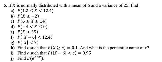 5. If X is normally distributed with a mean of 6 and a variance of 25, find
a)
P(1.2 ≤X < 12.4)
b) P(X > -2)
c) P(6 ≤X ≤ 14)
d) P(-4 < X < 0)
e) P(X > 35)
f) P(|X-6 < 12.4)
g) P(|X| < 7)
h) Find c such that P(X ≥ c) = 0.1. And what is the percentile name of c?
Find c such that P(|X - 6| < c) = 0.95
i)
j) Find E(e0.3x).