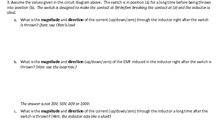 3. Assume the values given in the circuit diagram above. The switch is in position (a) for a long time before being thrown
into position (b). The switch is designed to make the contact at (b) before breaking the contact at fa) and the inductor is
ideal.
a. What is the magnitude and direction of the current (up/down/zero) through the inductor right after the switch
is thrown? (hint: use Ohm's law)
b. What is the magnitude and direction (up/down/zero) of the EMF induced in the inductor right after the switch is
thrown? (Hint: use the loop rule.)
The answer is not 30V, 50V, 80V or 100V.
c. What is the magnitude and direction of the current (up/down/zero) through the inductor a long time after the
switch is thrown? (Hint: the inductor acts like a short)