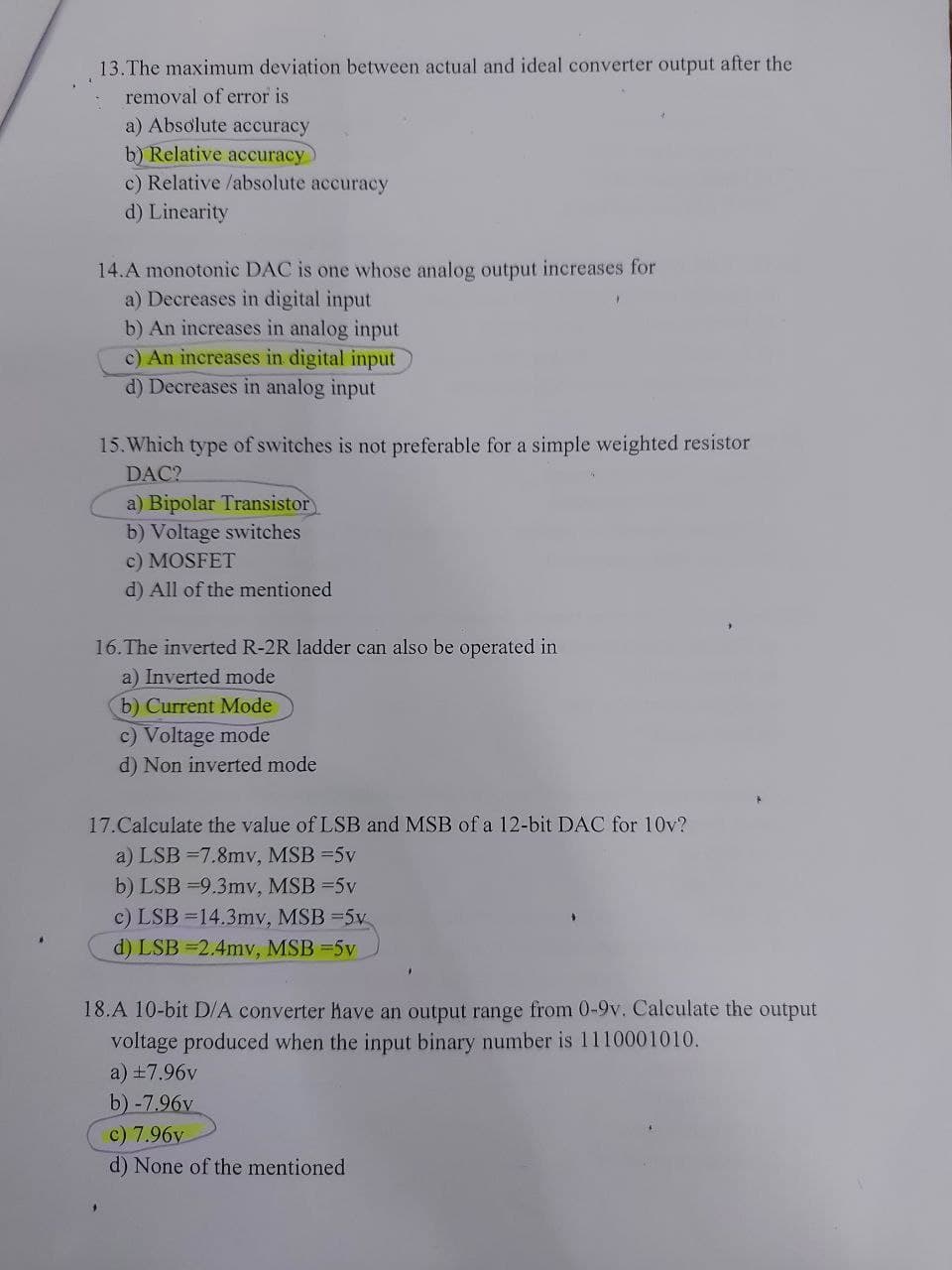 13.The maximum deviation between actual and ideal converter output after the
removal of error is
a) Absolute accuracy
b) Relative accuracy)
c) Relative /absolute accuracy
d) Linearity
14.A monotonic DAC is one whose analog output increases for
a) Decreases in digital input
b) An increases in analog input
c) An increases in digital input
d) Decreases in analog input
15. Which type of switches is not preferable for a simple weighted resistor
DAC?
a) Bipolar Transistor
b) Voltage switches
c) MOSFET
d) All of the mentioned
16.The inverted R-2R ladder can also be operated in
a) Inverted mode
b) Current Mode
c) Voltage mode
d) Non inverted mode
17.Calculate the value of LSB and MSB of a 12-bit DAC for 10v?
a) LSB =7.8mv, MSB =5v
b) LSB =9.3mv, MSB =5v
c) LSB =14.3mv, MSB =5v
d) LSB =2.4mv, MSB =5v
18.A 10-bit D/A converter have an output range from 0-9v. Calculate the output
voltage produced when the input binary number is 1110001010.
a) +7.96v
b) -7.96v
c) 7.96v
d) None of the mentioned

