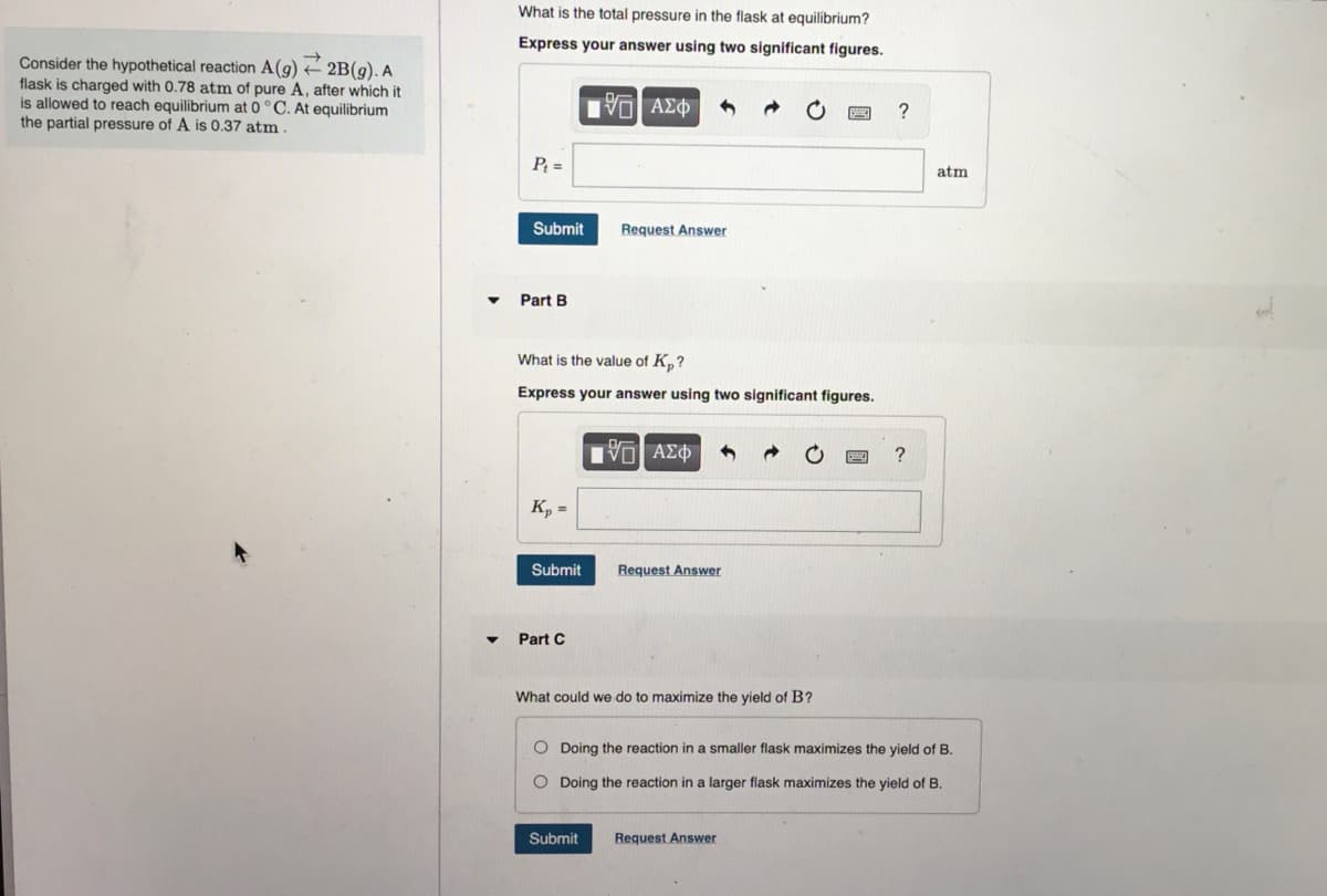 →
Consider the hypothetical reaction A(g) + 2B(g). A
flask is charged with 0.78 atm of pure A, after which it
is allowed to reach equilibrium at 0 °C. At equilibrium
the partial pressure of A is 0.37 atm.
What is the total pressure in the flask at equilibrium?
Express your answer using two significant figures.
15. ΑΣΦΑ 1
P₁ =
Submit
Part B
What is the value of K₂?
Express your answer using two significant figures.
Kp =
Submit
Part C
Request Answer
[ΕΙ ΑΣΦ
Submit
Request Answer
What could we do to maximize the yield of B?
?
Request Answer
?
O Doing the reaction in a smaller flask maximizes the yield of B.
O Doing the reaction in a larger flask maximizes the yield of B.
atm