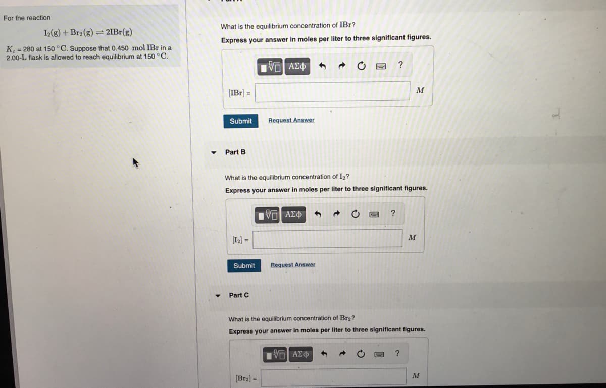 For the reaction
I2(g) + Br2 (g) = 2IBr(g)
K = 280 at 150 °C. Suppose that 0.450 mol IBr in a
2.00-L flask is allowed to reach equilibrium at 150 °C.
▼
What is the equilibrium concentration of IBr?
Express your answer in moles per liter to three significant figures.
[IBr] =
Submit
Part B
[1₂] =
Submit
Part C
[ΨΕΙ ΑΣΦ
Request Answer
[Br₂] =
What is the equilibrium concentration of I₂?
Express your answer in moles per liter to three significant figures.
Ψ—| ΑΣΦ
Request Answer
→
C
Π| ΑΣΦ
?
?
What is the equilibrium concentration of Br₂?
Express your answer in moles per liter to three significant figures.
M
M
?
M