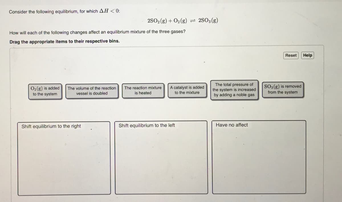 Consider the following equilibrium, for which AH<0:
How will each of the following changes affect an equilibrium mixture of the three gases?
Drag the appropriate items to their respective bins.
O₂(g) is added The volume of the reaction
to the system
vessel is doubled
2SO2(g) + O2(g) = 2SO3(g)
Shift equilibrium to the right
The reaction mixture
is heated
A catalyst is added
to the mixture
Shift equilibrium to the left
The total pressure of
the system is increased
by adding a noble gas
Have no affect
Reset Help
SO3(g) is removed
from the system