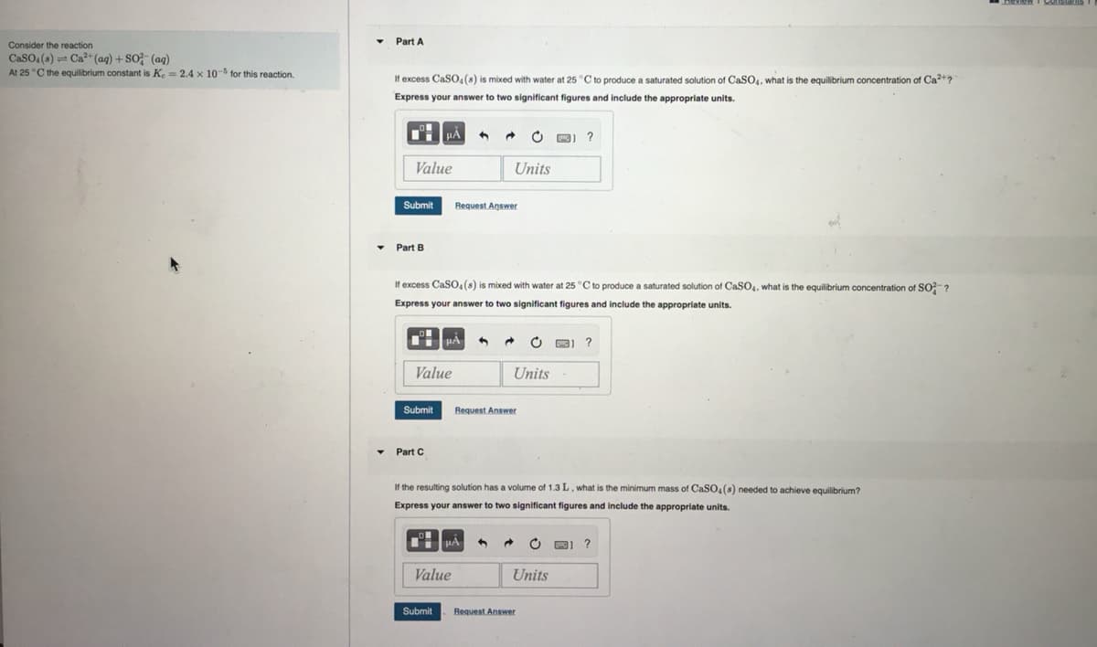 Consider the reaction
CaSO4(s) Ca²+ (aq) + SO2 (aq)
At 25 °C the equilibrium constant is Ke = 2.4 x 10-5 for this reaction.
Part A
If excess CaSO4(s) is mixed with water at 25 °C to produce a saturated solution of CaSO4, what is the equilibrium concentration of Ca²+?
Express your answer to two significant figures and include the appropriate units.
Value
Submit
▾ Part B
μÅ 4
Submit
Value
▾ Part C
If excess CaSO4(s) is mixed with water at 25 °C to produce a saturated solution of CaSO4, what is the equilibrium concentration of SO²?
Express your answer to two significant figures and include the appropriate units.
μA
Submit
Request Answer
Value
→
Units
μA
Request Answer
1
Units
If the resulting solution has a volume of 1.3 L, what is the minimum mass of CaSO4(s) needed to achieve equilibrium?
Express your answer to two significant figures and include the appropriate units.
O
→
Request Answer
?
C
Units
3) ?
3) ?