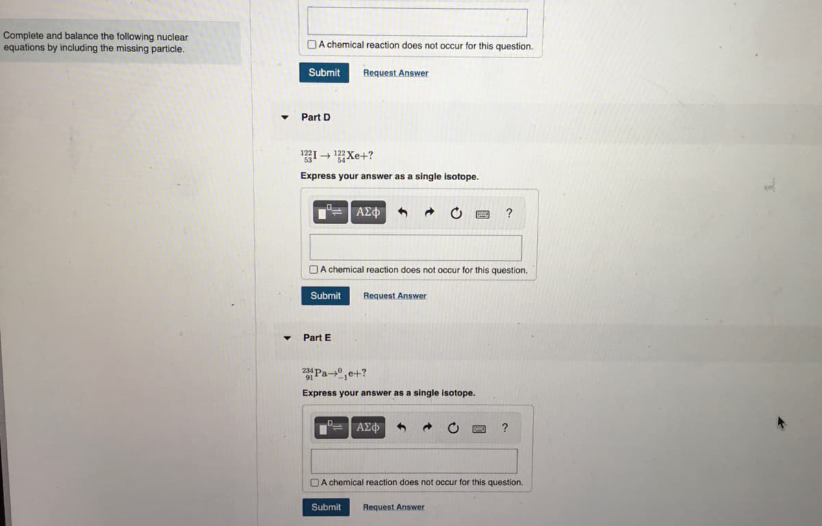 Complete and balance the following nuclear
equations by including the missing particle.
A chemical reaction does not occur for this question.
Submit Request Answer
Part D
3I→ ?Xe+?
Express your answer as a single isotope.
°= | ΑΣΦ
A chemical reaction does not occur for this question.
Submit Request Answer
Part E
234 Pae+?
91
Express your answer as a single isotope.
ΑΣΦ
?
Submit Request Answer
?
A chemical reaction does not occur for this question.