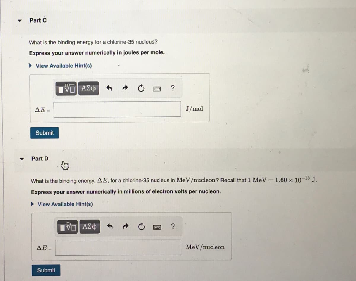 Part C
What is the binding energy for a chlorine-35 nucleus?
Express your answer numerically in joules per mole.
View Available Hint(s)
[5] ΑΣΦ
ΔΕ =
Submit
Part D
ΔΕ =
What is the binding energy, AE, for a chlorine-35 nucleus in MeV/nucleon? Recall that 1 MeV = 1.60 x 10-13 J.
Express your answer numerically in millions of electron volts per nucleon.
► View Available Hint(s)
Submit
?
195| ΑΣΦ
J/mol
?
MeV/nucleon