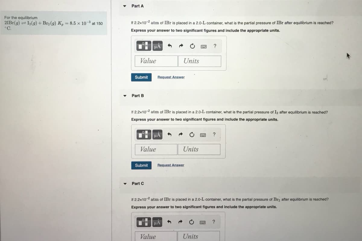 For the equilibrium
21Br(g) 12(g) + Br2 (9) K₂ = 8.5 x 10-³ at 150
PC.
Part A
If 2.2x10-2 atm of IBr is placed in a 2.0-L container, what is the partial pressure of IBr after equilibrium is reached?
Express your answer to two significant figures and include the appropriate units.
Value
Submit
Part B
μÀ
Submit
Value
Part C
If 2.2x10-2 atm of IBr is placed in a 2.0-L container, what is the partial pressure of I2 after equilibrium is reached?
Express your answer to two significant figures and include the appropriate units.
μA
Request Answer
Units
Value
μÀ 4 →
Units
Request Answer
?
If 2.2x10-2 atm of IBr is placed in a 2.0-L container, what is the partial pressure of Br2 after equilibrium is reached?
Express your answer to two significant figures and include the appropriate units.
Units
?
?