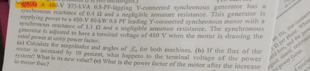 05/A) A 480-V 375-KVA 0.8-PF-lagging Y-connected synchronous generator has a
synchronous reactance of 0.4 2 and a negligible armature resistance. This generator is
supplying power to a 480-V 80-kW 0.8 PF leading Y-connected synchronous motor with a
synchronous reactance of 1.1 2 and a negligible armature resistance. The synchronous
generator is adjusted to have a terminal voltage of 480 V when the motor is drawing the
rated power at unity power factor.
(a) Calculate the magnitudes and angles of E, for both machines. (b) If the flux of the
motor is increased by 10 percent, what happens to the terminal voltage of the power
system? What is its new value? (c) What is the power factor of the motor after the increase
in motor flux?
60 11z, star-connect
Af per phase. When
teld loss, and the powe
eglect olimic resistanc
the power factor.
synchr