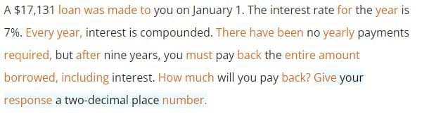 A $17,131 loan was made to you on January 1. The interest rate for the year is
7%. Every year, interest is compounded. There have been no yearly payments
required, but after nine years, you must pay back the entire amount
borrowed, including interest. How much will you pay back? Give your
response a two-decimal place number.